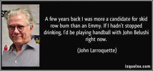... be playing handball with John Belushi right now. - John Larroquette