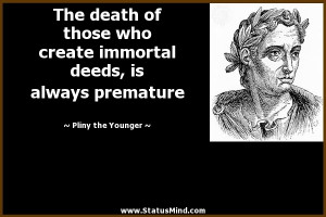 The death of those who create immortal deeds, is always premature ...