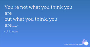You're not what you think you are but what you think, you are.....-