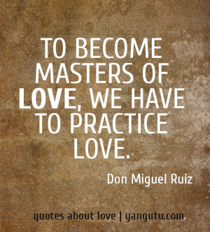 ... To become masters of love, we have to practice love, ~ Don Miguel Ruiz